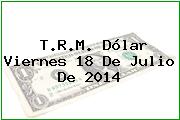 T.R.M. Dólar Viernes 18 De Julio De 2014