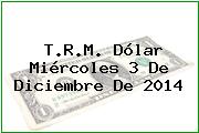 T.R.M. Dólar Miércoles 3 De Diciembre De 2014