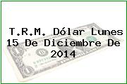 T.R.M. Dólar Lunes 15 De Diciembre De 2014