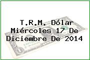 T.R.M. Dólar Miércoles 17 De Diciembre De 2014