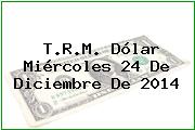 T.R.M. Dólar Miércoles 24 De Diciembre De 2014