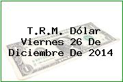 T.R.M. Dólar Viernes 26 De Diciembre De 2014