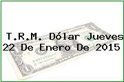 T.R.M. Dólar Jueves 22 De Enero De 2015