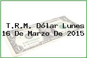 T.R.M. Dólar Lunes 16 De Marzo De 2015