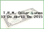 T.R.M. Dólar Lunes 13 De Abril De 2015