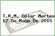 T.R.M. Dólar Martes 12 De Mayo De 2015