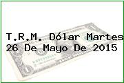 T.R.M. Dólar Martes 26 De Mayo De 2015