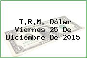 T.R.M. Dólar Viernes 25 De Diciembre De 2015