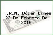 T.R.M. Dólar Lunes 22 De Febrero De 2016