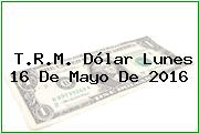 T.R.M. Dólar Lunes 16 De Mayo De 2016