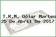 T.R.M. Dólar Martes 25 De Abril De 2017
