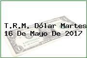 T.R.M. Dólar Martes 16 De Mayo De 2017